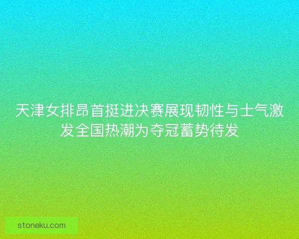 天津女排昂首挺进决赛展现韧性与士气激发全国热潮为夺冠蓄势待发