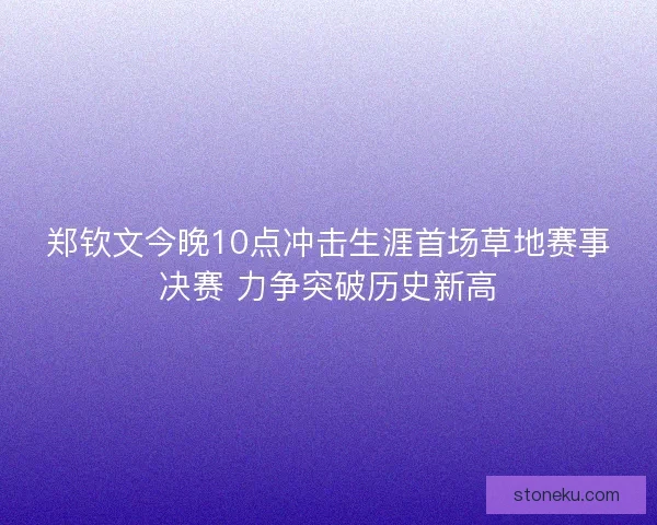 郑钦文今晚10点冲击生涯首场草地赛事决赛 力争突破历史新高