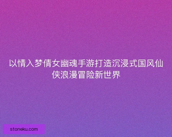 以情入梦倩女幽魂手游打造沉浸式国风仙侠浪漫冒险新世界