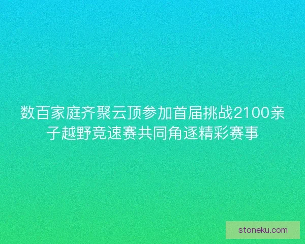 数百家庭齐聚云顶参加首届挑战2100亲子越野竞速赛共同角逐精彩赛事