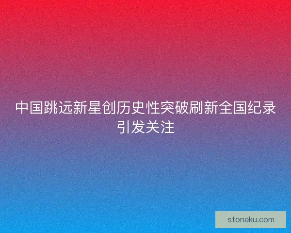 中国跳远新星创历史性突破刷新全国纪录引发关注