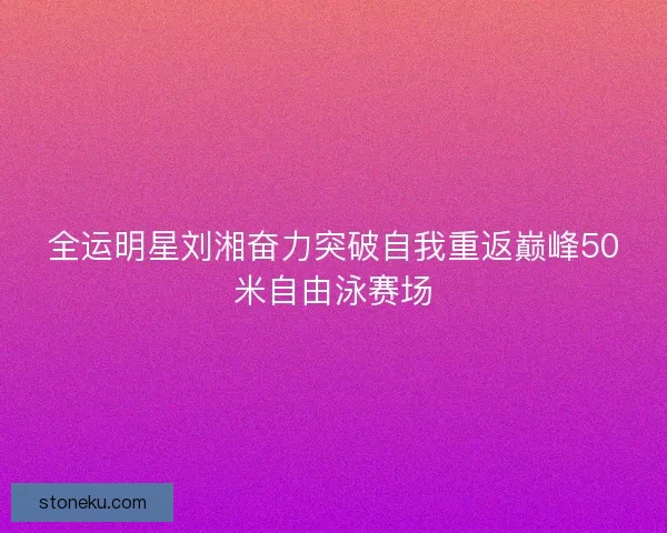 全运明星刘湘奋力突破自我重返巅峰50米自由泳赛场