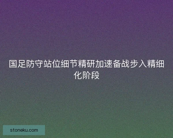 国足防守站位细节精研加速备战步入精细化阶段