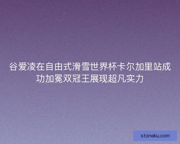 谷爱凌在自由式滑雪世界杯卡尔加里站成功加冕双冠王展现超凡实力