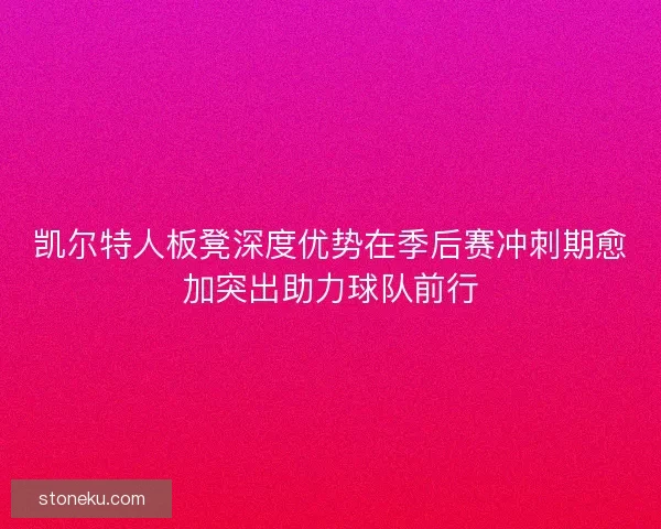 凯尔特人板凳深度优势在季后赛冲刺期愈加突出助力球队前行